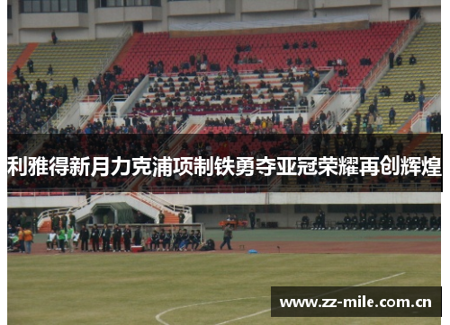 利雅得新月力克浦项制铁勇夺亚冠荣耀再创辉煌 利雅得新月力克浦项制铁勇夺亚冠荣耀再创辉煌